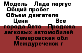  › Модель ­ Лада ларгус  › Общий пробег ­ 200 000 › Объем двигателя ­ 16 › Цена ­ 400 000 - Все города Авто » Продажа легковых автомобилей   . Кемеровская обл.,Междуреченск г.